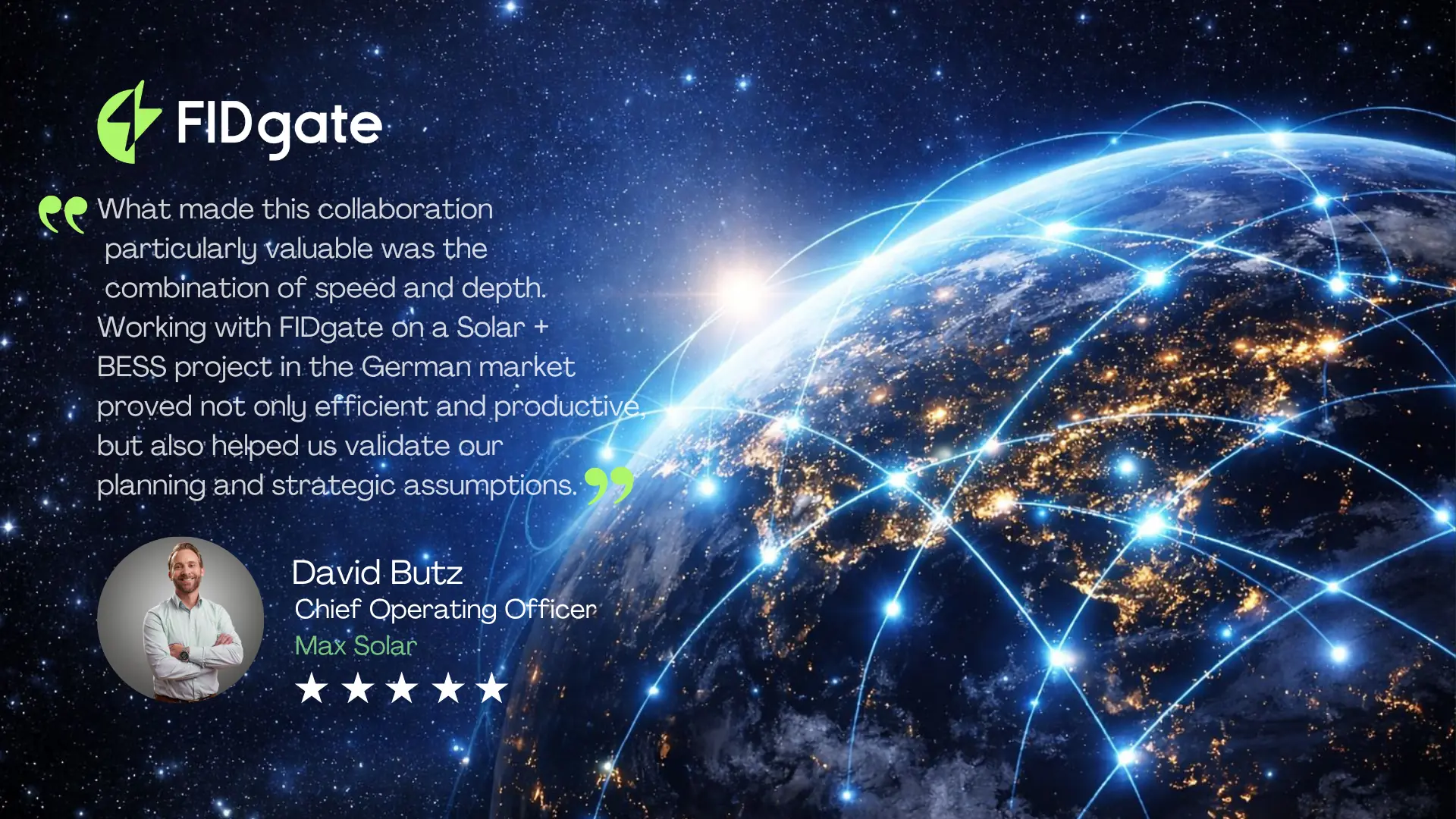 David Butz, Chief Operating Officer at Max Solar: "What made this collaboration particularly valuable was the combination of speed and depth. Working with FIDgate on a Solar + BESS project in the German market proved not only efficient and productive, but also helped us validate our planning and strategic assumptions."